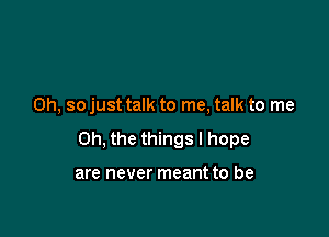 Oh, so just talk to me, talk to me

Oh, the things I hope

are never meant to be