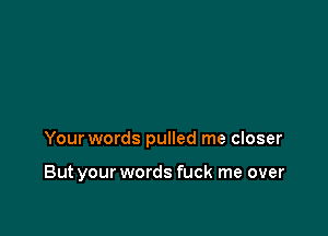 Your words pulled me closer

But your words fuck me over