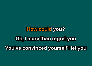 How could you?

Oh, I more than regret you

You've convinced yourselfl let you