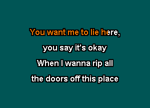 You want me to lie here,
you say it's okay

When I wanna rip all

the doors off this place