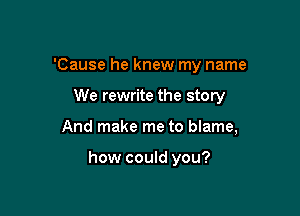 'Cause he knew my name

We rewrite the story

And make me to blame,

how could you?