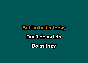 But I'm better today

Don't do as I do

Do as I say