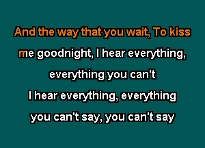 And the way that you wait, To kiss
me goodnight, I hear everything,
everything you can't
I hear everything, everything

you can't say, you can't say