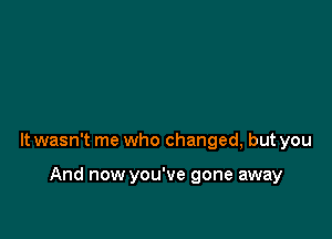 It wasn't me who changed, but you

And now you've gone away