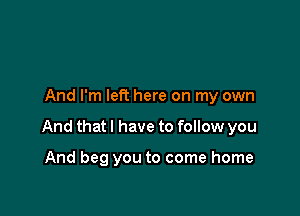 And I'm left here on my own

And that I have to follow you

And beg you to come home