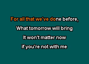 For all that we've done before,

What tomorrow will bring
It won't matter now

ifyou're not with me