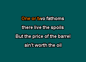 One or two fathoms

there live the spoils

But the price ofthe barrel

ain't worth the oil