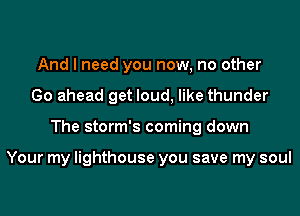 And I need you now, no other
Go ahead get loud, like thunder
The storm's coming down

Your my lighthouse you save my soul