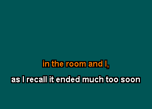 in the room and l,

as I recall it ended much too soon