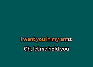 I want you in my arms

Oh, let me hold you