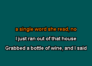 a single word she read, no

ljust ran out ofthat house

Grabbed a bottle ofwine, and I said