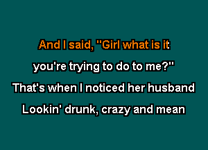 And I said, Girl what is it
you're trying to do to me?
That's when I noticed her husband

Lookin' drunk, crazy and mean