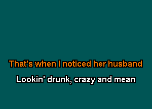 That's when I noticed her husband

Lookin' drunk. crazy and mean