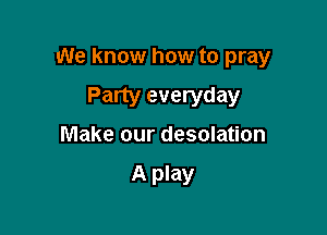 We know how to pray

Party everyday
Make our desolation

A play