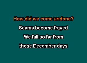 How did we come undone?

Seams become frayed

We fall so far from

those December days