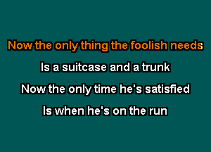 Now the only thing the foolish needs
Is a suitcase and atrunk
Now the only time he's satisfied

ls when he's on the run