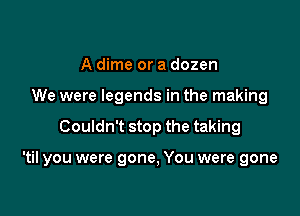 A dime or a dozen
We were legends in the making

Couldn't stop the taking

'til you were gone, You were gone