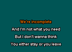 We're incomplete
And I'm not what you need

Butl don't wanna think

You either stay or you leave