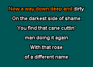 Now a way down deep and ditty
0n the darkest side of shame
You find that cane cuttin'
man doing it again
With that rose

of a different name