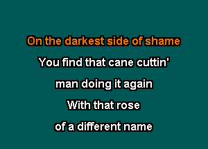 On the darkest side of shame

You find that cane cuttin'

man doing it again
With that rose

of a different name