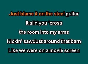 Just blame it on the steel guitar
It slid you 'cross
the room into my arms
Kickin' sawdust around that barn

Like we were on a movie screen