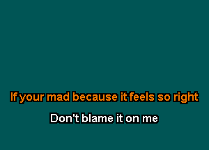 lfyour mad because it feels so right

Don't blame it on me