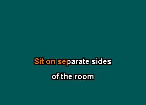 Sit on separate sides

ofthe room