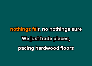 nothings fair, no nothings sure

We just trade places,

pacing hardwood floors