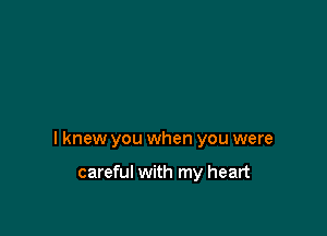 I knew you when you were

careful with my heart