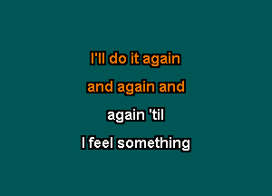 I'll do it again

and again and

again 'til

I feel something