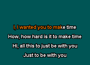 l, lwanted you to make time

How, how hard is it to make time

Hi, all this to just be with you

Just to be with you