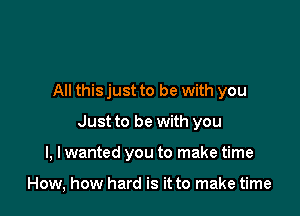 All this just to be with you

Just to be with you

I, I wanted you to make time

How, how hard is it to make time