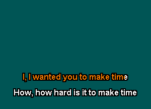 I, I wanted you to make time

How, how hard is it to make time