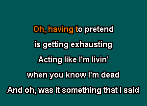 0h, having to pretend
is getting exhausting
Acting like I'm livin'

when you know I'm dead

And oh, was it something that I said