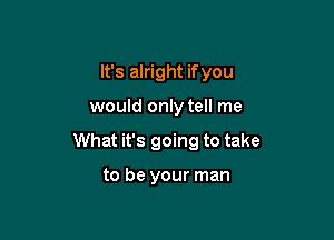 It's alright ifyou

would only tell me

What it's going to take

to be your man