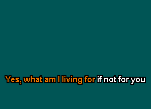 Yes, what am I living for if not for you