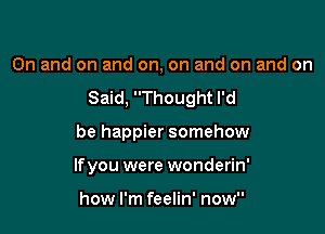0n and on and on, on and on and on

Said, Thought I'd

be happier somehow
lfyou were wonderin'

how I'm feelin' now