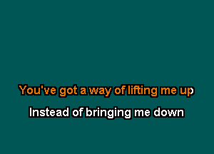 You've got a way of lifting me up

Instead of bringing me down