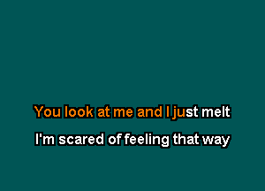 You look at me and ljust melt

I'm scared of feeling that way