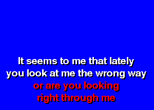 It seems to me that lately
you look at me the wrong way