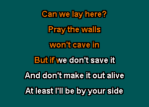 Can we lay here?
Pray the walls
won't cave in

But ifwe don't save it

And don't make it out alive

At least I'll be by your side