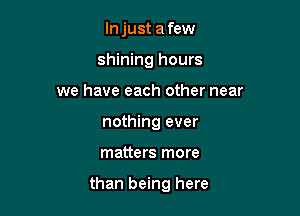 In just a few
shining hours
we have each other near
nothing ever

matters more

than being here