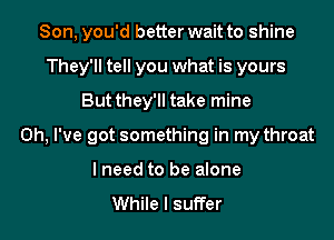 Son, you'd better wait to shine
They'll tell you what is yours
But they'll take mine
Oh, I've got something in my throat
I need to be alone

While I suffer