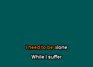 I need to be alone
While I suffer
