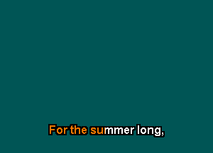Forthe summer long,