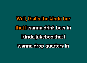 Well, that's the kinda bar
that I wanna drink beer in

Kindajukebox thatl

wanna drop quarters in