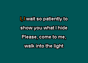 I, lwait so patiently to

show you what I hide
Please, come to me,

walk into the light