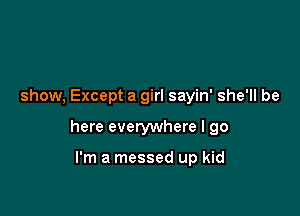 show, Except a girl sayin' she'll be

here everywhere I go

I'm a messed up kid