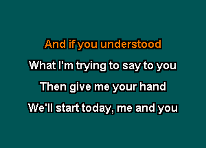 And ifyou understood
What I'm trying to say to you

Then give me your hand

We'll start today, me and you