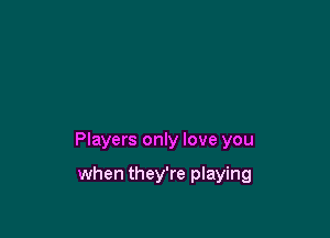 Players only love you

when they're playing